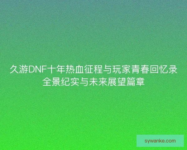 久游DNF十年热血征程与玩家青春回忆录全景纪实与未来展望篇章