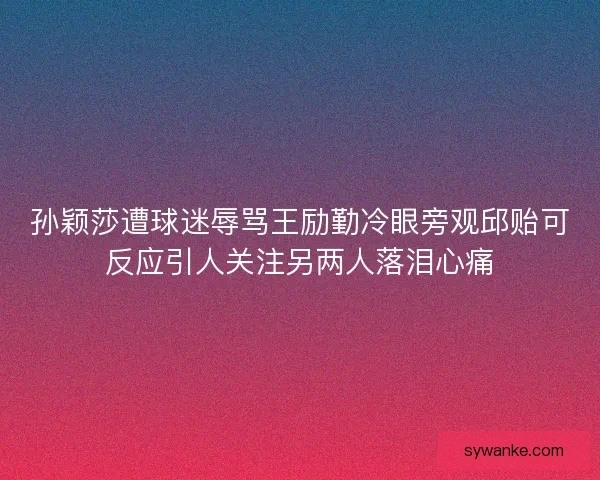 孙颖莎遭球迷辱骂王励勤冷眼旁观邱贻可反应引人关注另两人落泪心痛
