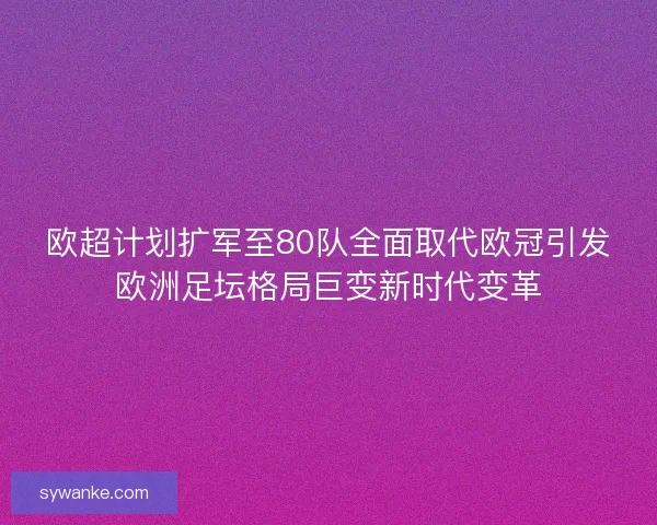 欧超计划扩军至80队全面取代欧冠引发欧洲足坛格局巨变新时代变革