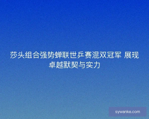 莎头组合强势蝉联世乒赛混双冠军 展现卓越默契与实力 莎头组合强势蝉联世乒赛混双冠军 展现卓越默契与实力