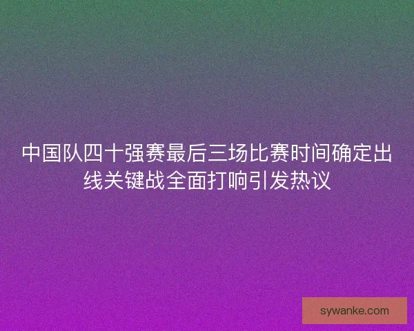 中国队四十强赛最后三场比赛时间确定出线关键战全面打响引发热议