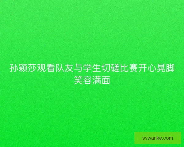 孙颖莎观看队友与学生切磋比赛开心晃脚笑容满面