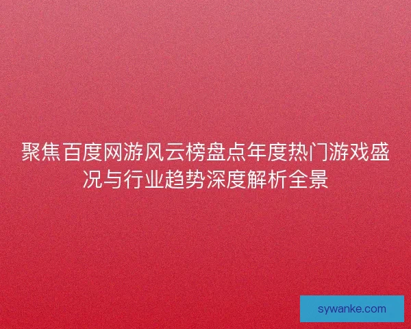 聚焦百度网游风云榜盘点年度热门游戏盛况与行业趋势深度解析全景