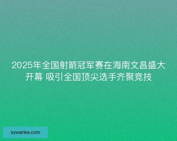 2025年全国射箭冠军赛在海南文昌盛大开幕 吸引全国顶尖选手齐聚竞技 2025年全国射箭冠军赛在海南文昌盛大开幕 吸引全国顶尖选手齐聚竞技