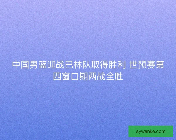 中国男篮迎战巴林队取得胜利 世预赛第四窗口期两战全胜 中国男篮迎战巴林队取得胜利 世预赛第四窗口期两战全胜
