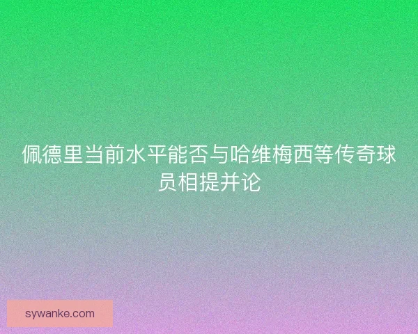 佩德里当前水平能否与哈维梅西等传奇球员相提并论 佩德里当前水平能否与哈维梅西等传奇球员相提并论