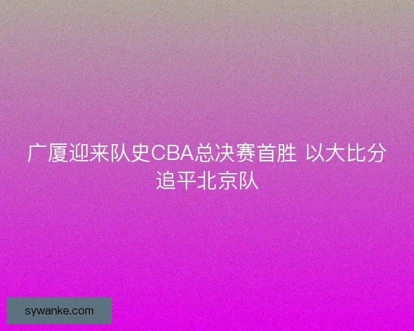 广厦迎来队史CBA总决赛首胜 以大比分追平北京队 广厦迎来队史CBA总决赛首胜 以大比分追平北京队
