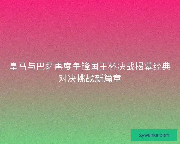 皇马与巴萨再度争锋国王杯决战揭幕经典对决挑战新篇章