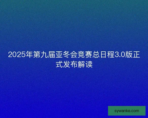 2025年第九届亚冬会竞赛总日程3.0版正式发布解读