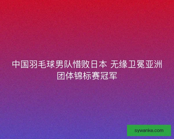 中国羽毛球男队惜败日本 无缘卫冕亚洲团体锦标赛冠军