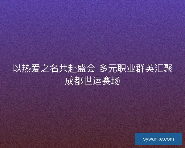 以热爱之名共赴盛会 多元职业群英汇聚成都世运赛场