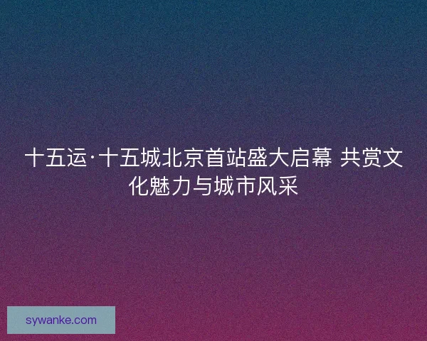 十五运·十五城北京首站盛大启幕 共赏文化魅力与城市风采