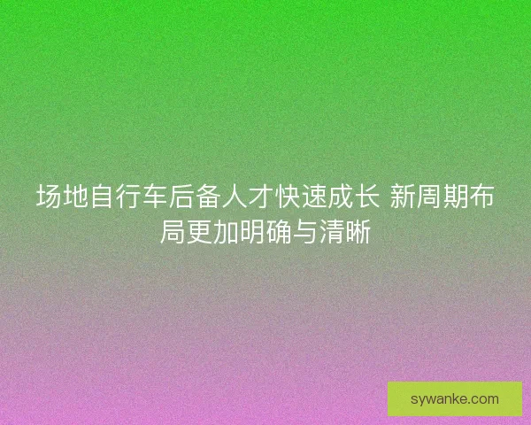 场地自行车后备人才快速成长 新周期布局更加明确与清晰