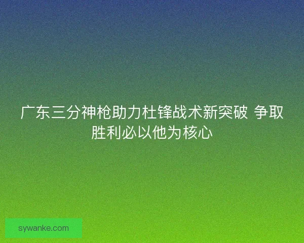 广东三分神枪助力杜锋战术新突破 争取胜利必以他为核心