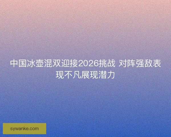中国冰壶混双迎接2026挑战 对阵强敌表现不凡展现潜力 中国冰壶混双迎接2026挑战 对阵强敌表现不凡展现潜力
