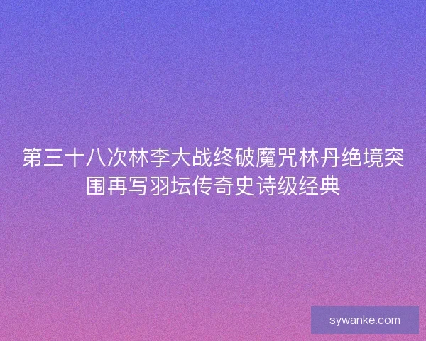 第三十八次林李大战终破魔咒林丹绝境突围再写羽坛传奇史诗级经典