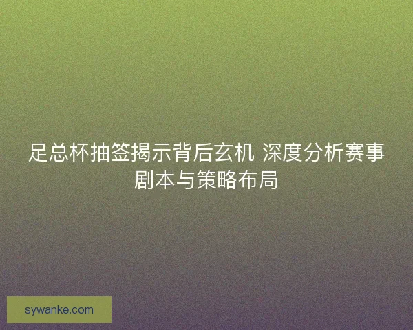 足总杯抽签揭示背后玄机 深度分析赛事剧本与策略布局