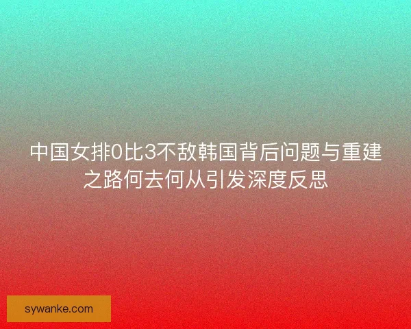 中国女排0比3不敌韩国背后问题与重建之路何去何从引发深度反思 中国女排0比3不敌韩国背后问题与重建之路何去何从引发深度反思