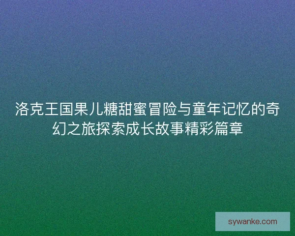 洛克王国果儿糖甜蜜冒险与童年记忆的奇幻之旅探索成长故事精彩篇章
