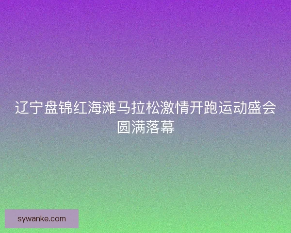 辽宁盘锦红海滩马拉松激情开跑运动盛会圆满落幕