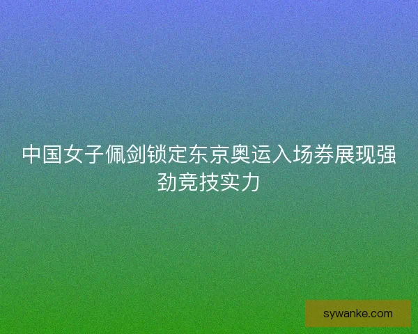中国女子佩剑锁定东京奥运入场券展现强劲竞技实力