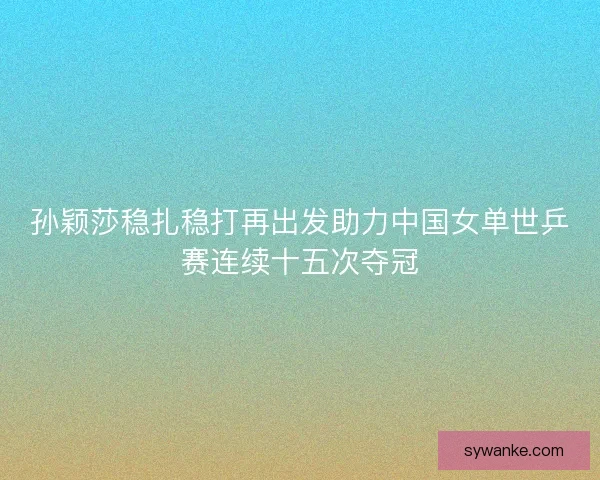孙颖莎稳扎稳打再出发助力中国女单世乒赛连续十五次夺冠