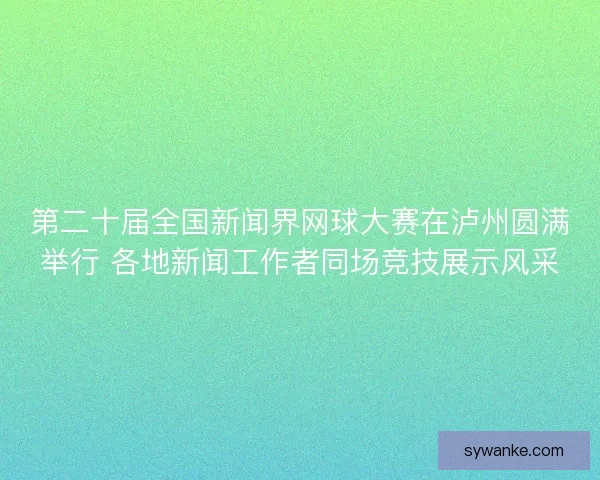 第二十届全国新闻界网球大赛在泸州圆满举行 各地新闻工作者同场竞技展示风采