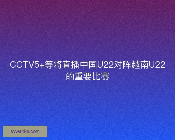 CCTV5+等将直播中国U22对阵越南U22的重要比赛 CCTV5+等将直播中国U22对阵越南U22的重要比赛