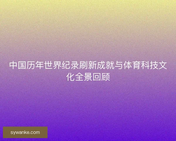 中国历年世界纪录刷新成就与体育科技文化全景回顾 中国历年世界纪录刷新成就与体育科技文化全景回顾