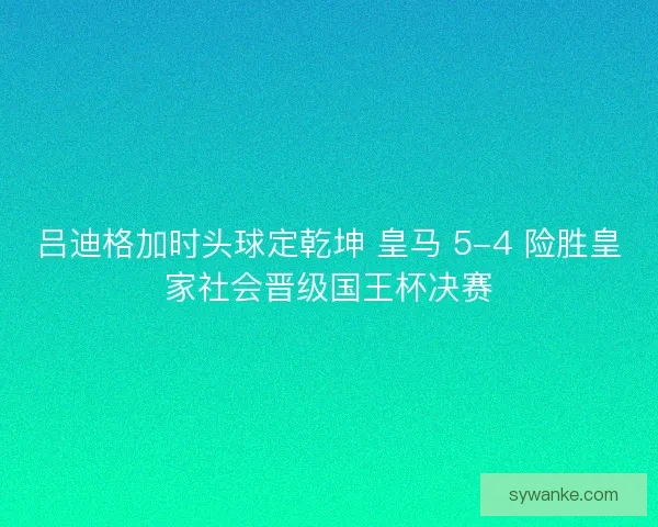 吕迪格加时头球定乾坤 皇马 5-4 险胜皇家社会晋级国王杯决赛 吕迪格加时头球定乾坤 皇马 5-4 险胜皇家社会晋级国王杯决赛