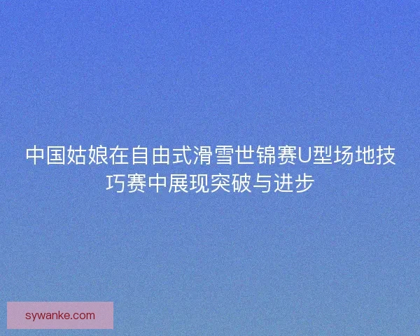 中国姑娘在自由式滑雪世锦赛U型场地技巧赛中展现突破与进步